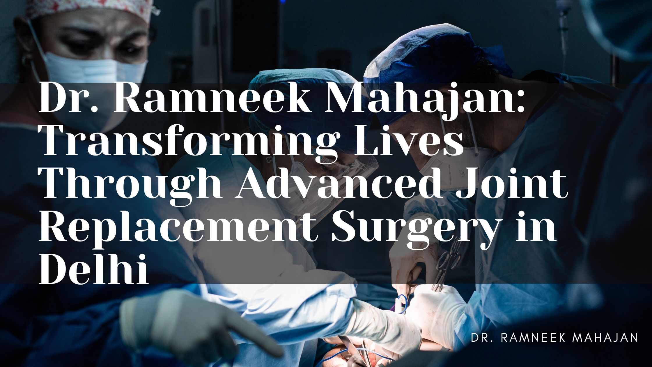 Dr. Ramneek Mahajan: Transforming Lives Through Advanced Joint Replacement Surgery in Delhi